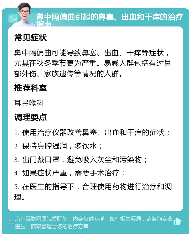 鼻中隔偏曲引起的鼻塞、出血和干痒的治疗指南 常见症状 鼻中隔偏曲可能导致鼻塞、出血、干痒等症状，尤其在秋冬季节更为严重。易感人群包括有过鼻部外伤、家族遗传等情况的人群。 推荐科室 耳鼻喉科 调理要点 1. 使用治疗仪器改善鼻塞、出血和干痒的症状； 2. 保持鼻腔湿润，多饮水； 3. 出门戴口罩，避免吸入灰尘和污染物； 4. 如果症状严重，需要手术治疗； 5. 在医生的指导下，合理使用药物进行治疗和调理。