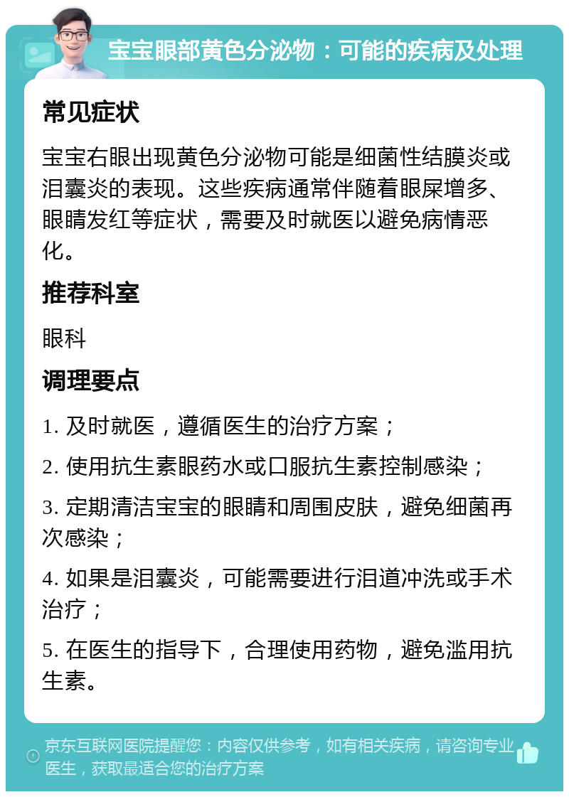 宝宝眼部黄色分泌物：可能的疾病及处理 常见症状 宝宝右眼出现黄色分泌物可能是细菌性结膜炎或泪囊炎的表现。这些疾病通常伴随着眼屎增多、眼睛发红等症状，需要及时就医以避免病情恶化。 推荐科室 眼科 调理要点 1. 及时就医，遵循医生的治疗方案； 2. 使用抗生素眼药水或口服抗生素控制感染； 3. 定期清洁宝宝的眼睛和周围皮肤，避免细菌再次感染； 4. 如果是泪囊炎，可能需要进行泪道冲洗或手术治疗； 5. 在医生的指导下，合理使用药物，避免滥用抗生素。