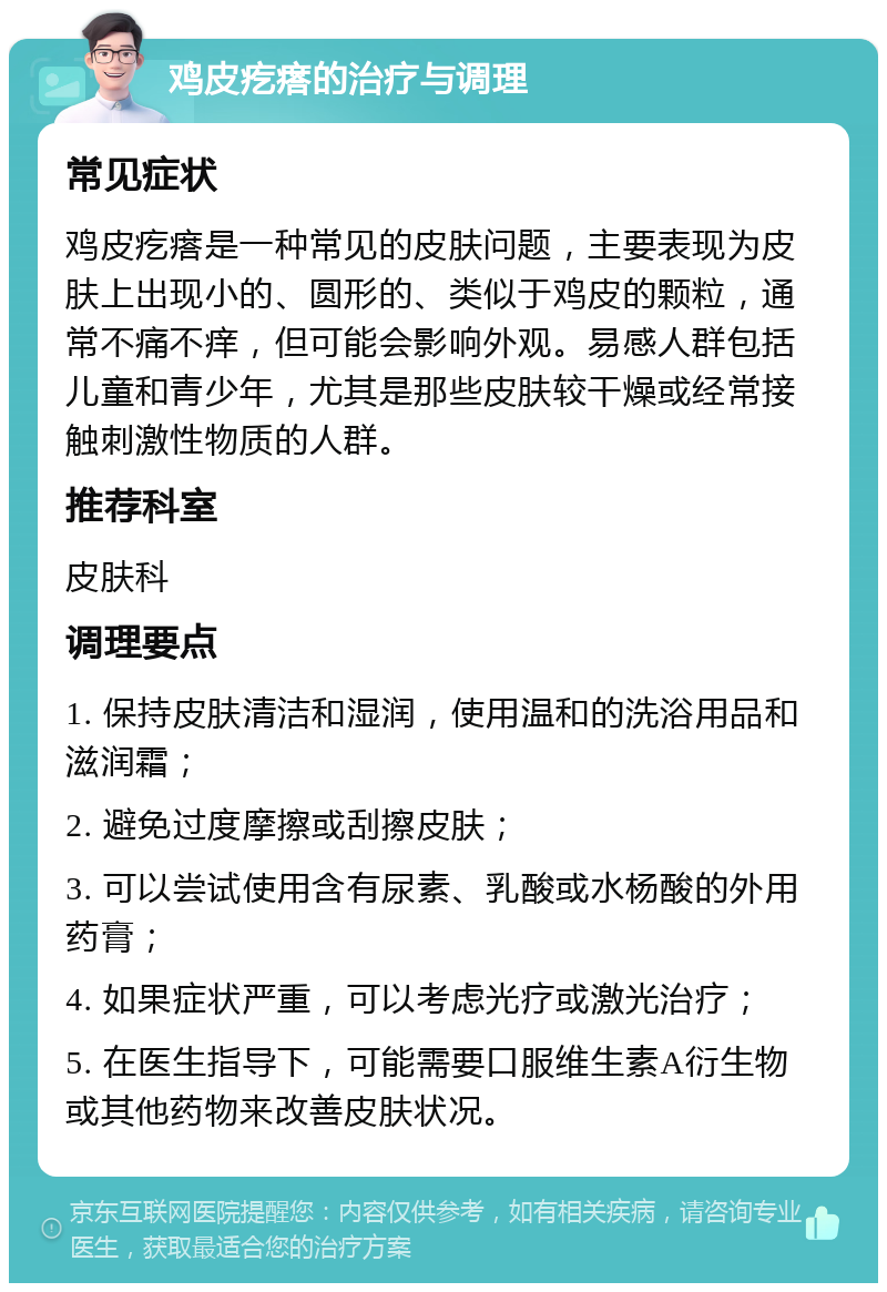 鸡皮疙瘩的治疗与调理 常见症状 鸡皮疙瘩是一种常见的皮肤问题，主要表现为皮肤上出现小的、圆形的、类似于鸡皮的颗粒，通常不痛不痒，但可能会影响外观。易感人群包括儿童和青少年，尤其是那些皮肤较干燥或经常接触刺激性物质的人群。 推荐科室 皮肤科 调理要点 1. 保持皮肤清洁和湿润，使用温和的洗浴用品和滋润霜； 2. 避免过度摩擦或刮擦皮肤； 3. 可以尝试使用含有尿素、乳酸或水杨酸的外用药膏； 4. 如果症状严重，可以考虑光疗或激光治疗； 5. 在医生指导下，可能需要口服维生素A衍生物或其他药物来改善皮肤状况。