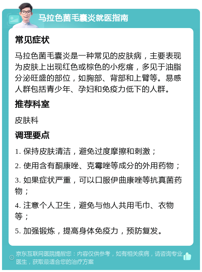 马拉色菌毛囊炎就医指南 常见症状 马拉色菌毛囊炎是一种常见的皮肤病，主要表现为皮肤上出现红色或棕色的小疙瘩，多见于油脂分泌旺盛的部位，如胸部、背部和上臂等。易感人群包括青少年、孕妇和免疫力低下的人群。 推荐科室 皮肤科 调理要点 1. 保持皮肤清洁，避免过度摩擦和刺激； 2. 使用含有酮康唑、克霉唑等成分的外用药物； 3. 如果症状严重，可以口服伊曲康唑等抗真菌药物； 4. 注意个人卫生，避免与他人共用毛巾、衣物等； 5. 加强锻炼，提高身体免疫力，预防复发。