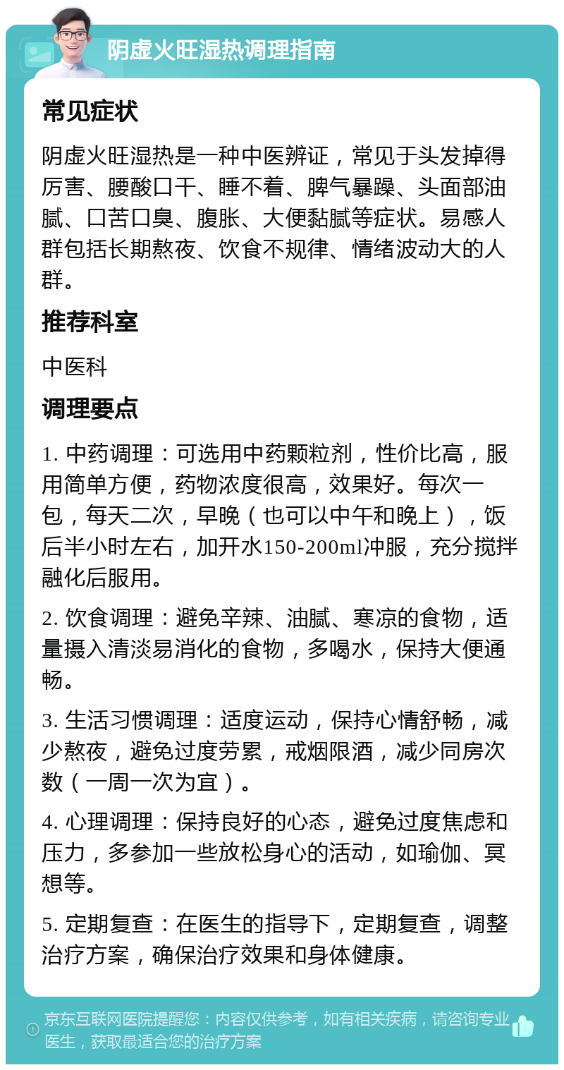 阴虚火旺湿热调理指南 常见症状 阴虚火旺湿热是一种中医辨证，常见于头发掉得厉害、腰酸口干、睡不着、脾气暴躁、头面部油腻、口苦口臭、腹胀、大便黏腻等症状。易感人群包括长期熬夜、饮食不规律、情绪波动大的人群。 推荐科室 中医科 调理要点 1. 中药调理：可选用中药颗粒剂，性价比高，服用简单方便，药物浓度很高，效果好。每次一包，每天二次，早晚（也可以中午和晚上），饭后半小时左右，加开水150-200ml冲服，充分搅拌融化后服用。 2. 饮食调理：避免辛辣、油腻、寒凉的食物，适量摄入清淡易消化的食物，多喝水，保持大便通畅。 3. 生活习惯调理：适度运动，保持心情舒畅，减少熬夜，避免过度劳累，戒烟限酒，减少同房次数（一周一次为宜）。 4. 心理调理：保持良好的心态，避免过度焦虑和压力，多参加一些放松身心的活动，如瑜伽、冥想等。 5. 定期复查：在医生的指导下，定期复查，调整治疗方案，确保治疗效果和身体健康。