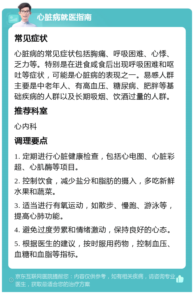 心脏病就医指南 常见症状 心脏病的常见症状包括胸痛、呼吸困难、心悸、乏力等。特别是在进食咸食后出现呼吸困难和呕吐等症状，可能是心脏病的表现之一。易感人群主要是中老年人、有高血压、糖尿病、肥胖等基础疾病的人群以及长期吸烟、饮酒过量的人群。 推荐科室 心内科 调理要点 1. 定期进行心脏健康检查，包括心电图、心脏彩超、心肌酶等项目。 2. 控制饮食，减少盐分和脂肪的摄入，多吃新鲜水果和蔬菜。 3. 适当进行有氧运动，如散步、慢跑、游泳等，提高心肺功能。 4. 避免过度劳累和情绪激动，保持良好的心态。 5. 根据医生的建议，按时服用药物，控制血压、血糖和血脂等指标。