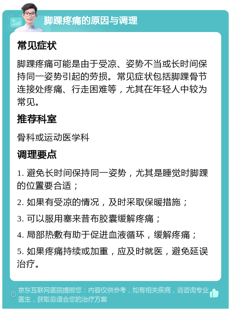 脚踝疼痛的原因与调理 常见症状 脚踝疼痛可能是由于受凉、姿势不当或长时间保持同一姿势引起的劳损。常见症状包括脚踝骨节连接处疼痛、行走困难等，尤其在年轻人中较为常见。 推荐科室 骨科或运动医学科 调理要点 1. 避免长时间保持同一姿势，尤其是睡觉时脚踝的位置要合适； 2. 如果有受凉的情况，及时采取保暖措施； 3. 可以服用塞来昔布胶囊缓解疼痛； 4. 局部热敷有助于促进血液循环，缓解疼痛； 5. 如果疼痛持续或加重，应及时就医，避免延误治疗。