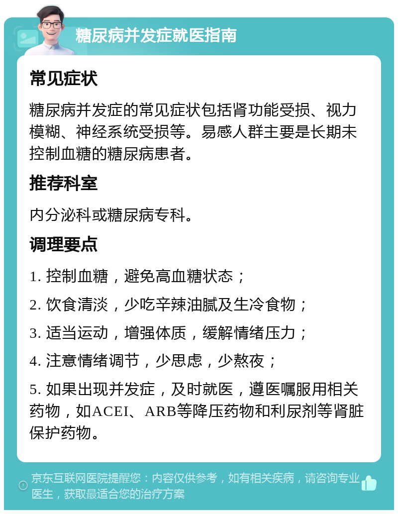 糖尿病并发症就医指南 常见症状 糖尿病并发症的常见症状包括肾功能受损、视力模糊、神经系统受损等。易感人群主要是长期未控制血糖的糖尿病患者。 推荐科室 内分泌科或糖尿病专科。 调理要点 1. 控制血糖，避免高血糖状态； 2. 饮食清淡，少吃辛辣油腻及生冷食物； 3. 适当运动，增强体质，缓解情绪压力； 4. 注意情绪调节，少思虑，少熬夜； 5. 如果出现并发症，及时就医，遵医嘱服用相关药物，如ACEI、ARB等降压药物和利尿剂等肾脏保护药物。