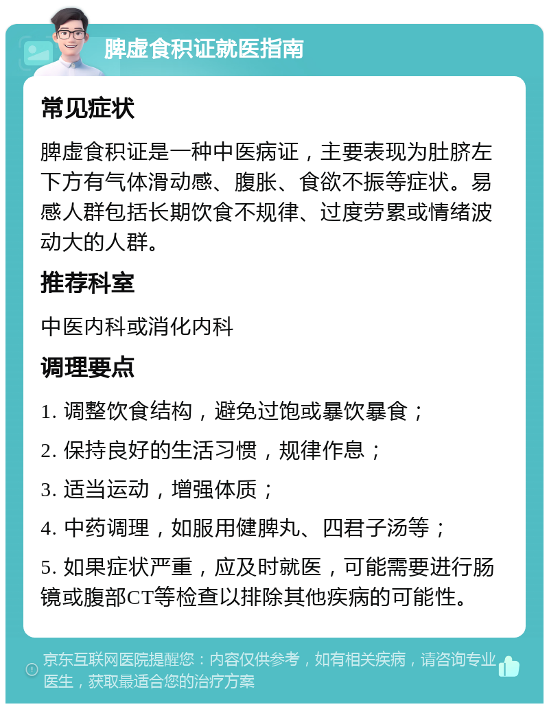 脾虚食积证就医指南 常见症状 脾虚食积证是一种中医病证，主要表现为肚脐左下方有气体滑动感、腹胀、食欲不振等症状。易感人群包括长期饮食不规律、过度劳累或情绪波动大的人群。 推荐科室 中医内科或消化内科 调理要点 1. 调整饮食结构，避免过饱或暴饮暴食； 2. 保持良好的生活习惯，规律作息； 3. 适当运动，增强体质； 4. 中药调理，如服用健脾丸、四君子汤等； 5. 如果症状严重，应及时就医，可能需要进行肠镜或腹部CT等检查以排除其他疾病的可能性。