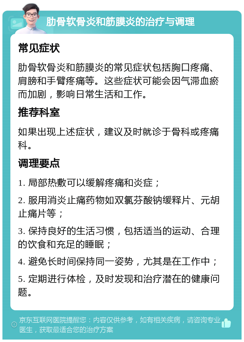 肋骨软骨炎和筋膜炎的治疗与调理 常见症状 肋骨软骨炎和筋膜炎的常见症状包括胸口疼痛、肩膀和手臂疼痛等。这些症状可能会因气滞血瘀而加剧，影响日常生活和工作。 推荐科室 如果出现上述症状，建议及时就诊于骨科或疼痛科。 调理要点 1. 局部热敷可以缓解疼痛和炎症； 2. 服用消炎止痛药物如双氯芬酸钠缓释片、元胡止痛片等； 3. 保持良好的生活习惯，包括适当的运动、合理的饮食和充足的睡眠； 4. 避免长时间保持同一姿势，尤其是在工作中； 5. 定期进行体检，及时发现和治疗潜在的健康问题。