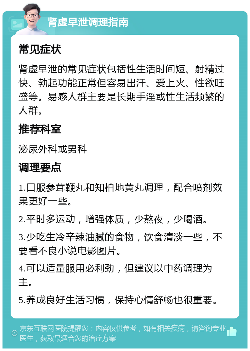 肾虚早泄调理指南 常见症状 肾虚早泄的常见症状包括性生活时间短、射精过快、勃起功能正常但容易出汗、爱上火、性欲旺盛等。易感人群主要是长期手淫或性生活频繁的人群。 推荐科室 泌尿外科或男科 调理要点 1.口服参茸鞭丸和知柏地黄丸调理，配合喷剂效果更好一些。 2.平时多运动，增强体质，少熬夜，少喝酒。 3.少吃生冷辛辣油腻的食物，饮食清淡一些，不要看不良小说电影图片。 4.可以适量服用必利劲，但建议以中药调理为主。 5.养成良好生活习惯，保持心情舒畅也很重要。