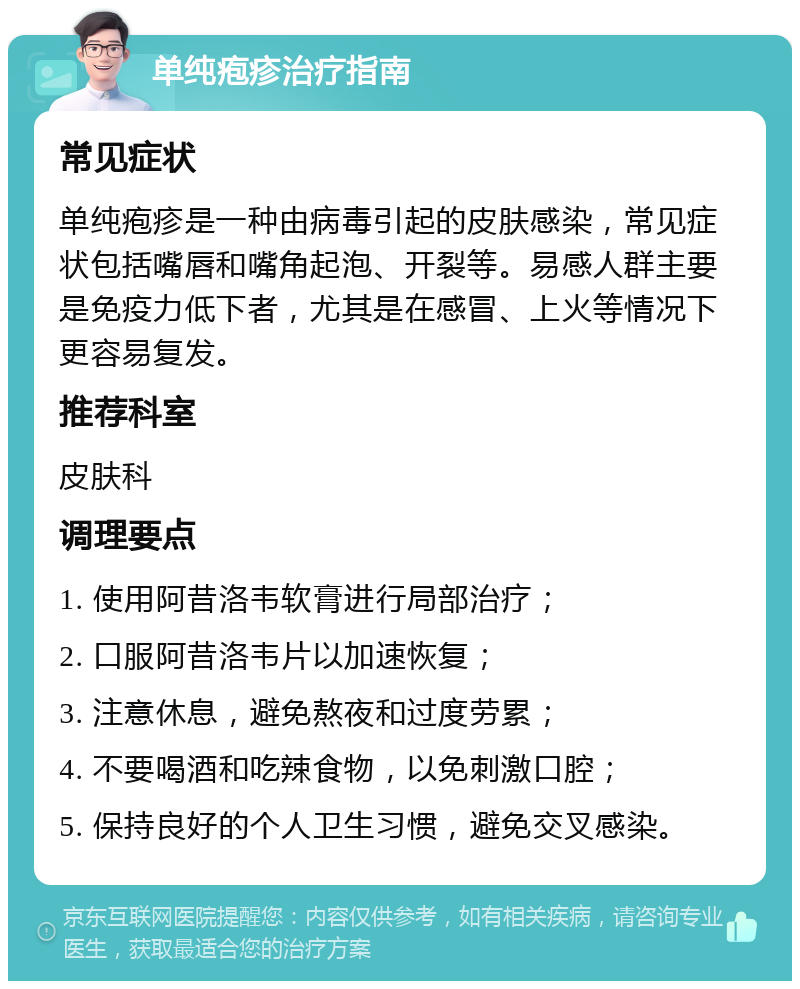 单纯疱疹治疗指南 常见症状 单纯疱疹是一种由病毒引起的皮肤感染，常见症状包括嘴唇和嘴角起泡、开裂等。易感人群主要是免疫力低下者，尤其是在感冒、上火等情况下更容易复发。 推荐科室 皮肤科 调理要点 1. 使用阿昔洛韦软膏进行局部治疗； 2. 口服阿昔洛韦片以加速恢复； 3. 注意休息，避免熬夜和过度劳累； 4. 不要喝酒和吃辣食物，以免刺激口腔； 5. 保持良好的个人卫生习惯，避免交叉感染。