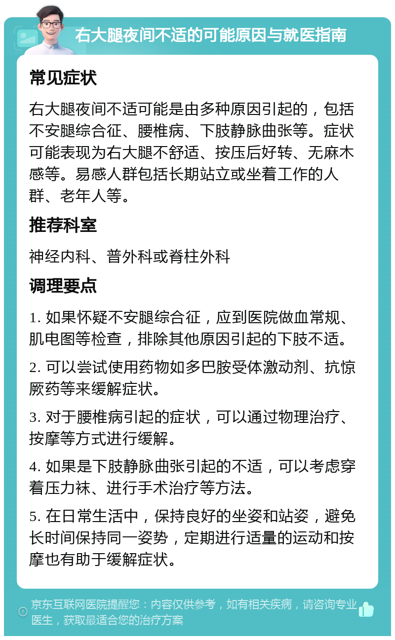 右大腿夜间不适的可能原因与就医指南 常见症状 右大腿夜间不适可能是由多种原因引起的，包括不安腿综合征、腰椎病、下肢静脉曲张等。症状可能表现为右大腿不舒适、按压后好转、无麻木感等。易感人群包括长期站立或坐着工作的人群、老年人等。 推荐科室 神经内科、普外科或脊柱外科 调理要点 1. 如果怀疑不安腿综合征，应到医院做血常规、肌电图等检查，排除其他原因引起的下肢不适。 2. 可以尝试使用药物如多巴胺受体激动剂、抗惊厥药等来缓解症状。 3. 对于腰椎病引起的症状，可以通过物理治疗、按摩等方式进行缓解。 4. 如果是下肢静脉曲张引起的不适，可以考虑穿着压力袜、进行手术治疗等方法。 5. 在日常生活中，保持良好的坐姿和站姿，避免长时间保持同一姿势，定期进行适量的运动和按摩也有助于缓解症状。