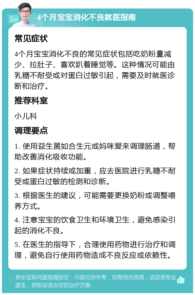 4个月宝宝消化不良就医指南 常见症状 4个月宝宝消化不良的常见症状包括吃奶粉量减少、拉肚子、喜欢趴着睡觉等。这种情况可能由乳糖不耐受或对蛋白过敏引起，需要及时就医诊断和治疗。 推荐科室 小儿科 调理要点 1. 使用益生菌如合生元或妈咪爱来调理肠道，帮助改善消化吸收功能。 2. 如果症状持续或加重，应去医院进行乳糖不耐受或蛋白过敏的检测和诊断。 3. 根据医生的建议，可能需要更换奶粉或调整喂养方式。 4. 注意宝宝的饮食卫生和环境卫生，避免感染引起的消化不良。 5. 在医生的指导下，合理使用药物进行治疗和调理，避免自行使用药物造成不良反应或依赖性。