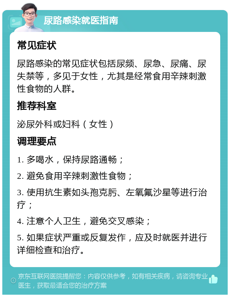 尿路感染就医指南 常见症状 尿路感染的常见症状包括尿频、尿急、尿痛、尿失禁等，多见于女性，尤其是经常食用辛辣刺激性食物的人群。 推荐科室 泌尿外科或妇科（女性） 调理要点 1. 多喝水，保持尿路通畅； 2. 避免食用辛辣刺激性食物； 3. 使用抗生素如头孢克肟、左氧氟沙星等进行治疗； 4. 注意个人卫生，避免交叉感染； 5. 如果症状严重或反复发作，应及时就医并进行详细检查和治疗。