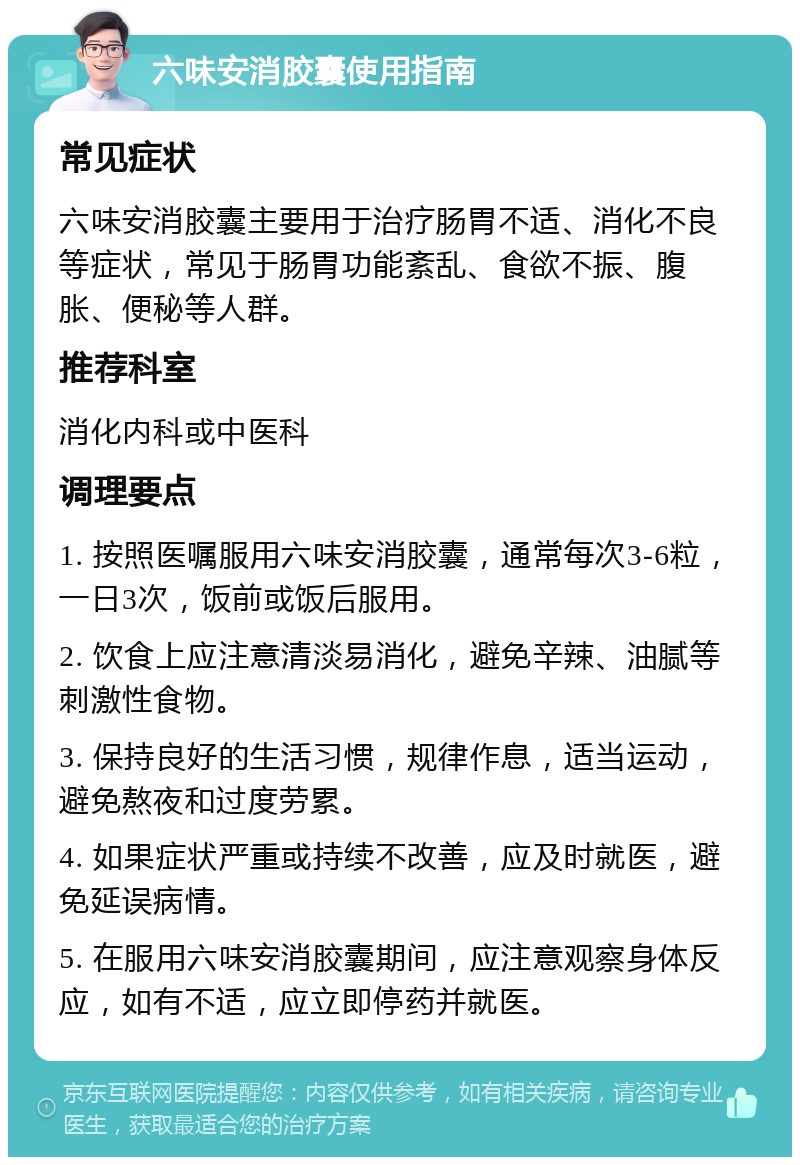 六味安消胶囊使用指南 常见症状 六味安消胶囊主要用于治疗肠胃不适、消化不良等症状，常见于肠胃功能紊乱、食欲不振、腹胀、便秘等人群。 推荐科室 消化内科或中医科 调理要点 1. 按照医嘱服用六味安消胶囊，通常每次3-6粒，一日3次，饭前或饭后服用。 2. 饮食上应注意清淡易消化，避免辛辣、油腻等刺激性食物。 3. 保持良好的生活习惯，规律作息，适当运动，避免熬夜和过度劳累。 4. 如果症状严重或持续不改善，应及时就医，避免延误病情。 5. 在服用六味安消胶囊期间，应注意观察身体反应，如有不适，应立即停药并就医。