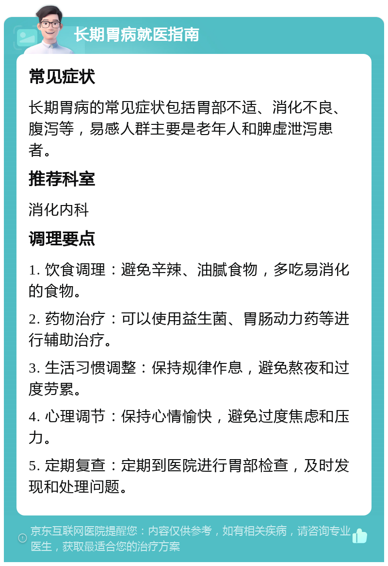 长期胃病就医指南 常见症状 长期胃病的常见症状包括胃部不适、消化不良、腹泻等，易感人群主要是老年人和脾虚泄泻患者。 推荐科室 消化内科 调理要点 1. 饮食调理：避免辛辣、油腻食物，多吃易消化的食物。 2. 药物治疗：可以使用益生菌、胃肠动力药等进行辅助治疗。 3. 生活习惯调整：保持规律作息，避免熬夜和过度劳累。 4. 心理调节：保持心情愉快，避免过度焦虑和压力。 5. 定期复查：定期到医院进行胃部检查，及时发现和处理问题。