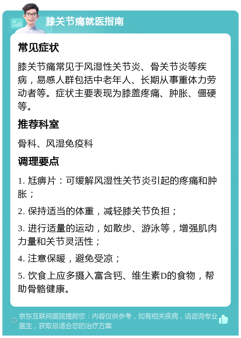 膝关节痛就医指南 常见症状 膝关节痛常见于风湿性关节炎、骨关节炎等疾病，易感人群包括中老年人、长期从事重体力劳动者等。症状主要表现为膝盖疼痛、肿胀、僵硬等。 推荐科室 骨科、风湿免疫科 调理要点 1. 尪痹片：可缓解风湿性关节炎引起的疼痛和肿胀； 2. 保持适当的体重，减轻膝关节负担； 3. 进行适量的运动，如散步、游泳等，增强肌肉力量和关节灵活性； 4. 注意保暖，避免受凉； 5. 饮食上应多摄入富含钙、维生素D的食物，帮助骨骼健康。