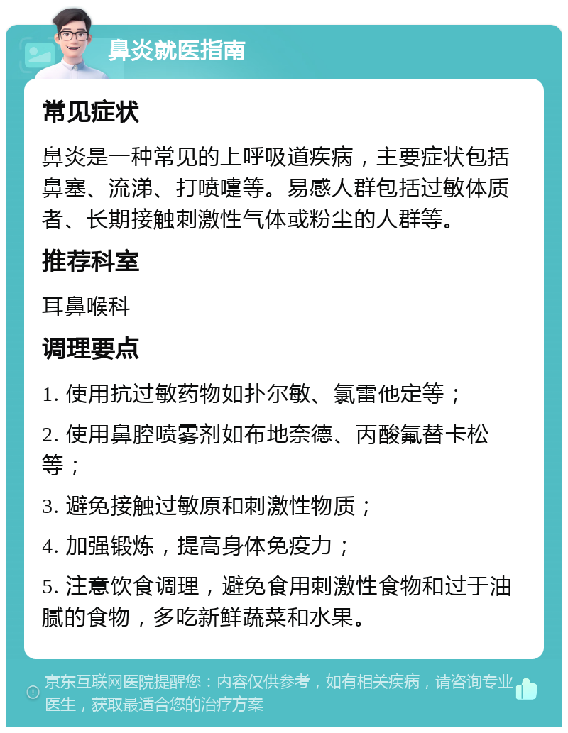 鼻炎就医指南 常见症状 鼻炎是一种常见的上呼吸道疾病，主要症状包括鼻塞、流涕、打喷嚏等。易感人群包括过敏体质者、长期接触刺激性气体或粉尘的人群等。 推荐科室 耳鼻喉科 调理要点 1. 使用抗过敏药物如扑尔敏、氯雷他定等； 2. 使用鼻腔喷雾剂如布地奈德、丙酸氟替卡松等； 3. 避免接触过敏原和刺激性物质； 4. 加强锻炼，提高身体免疫力； 5. 注意饮食调理，避免食用刺激性食物和过于油腻的食物，多吃新鲜蔬菜和水果。