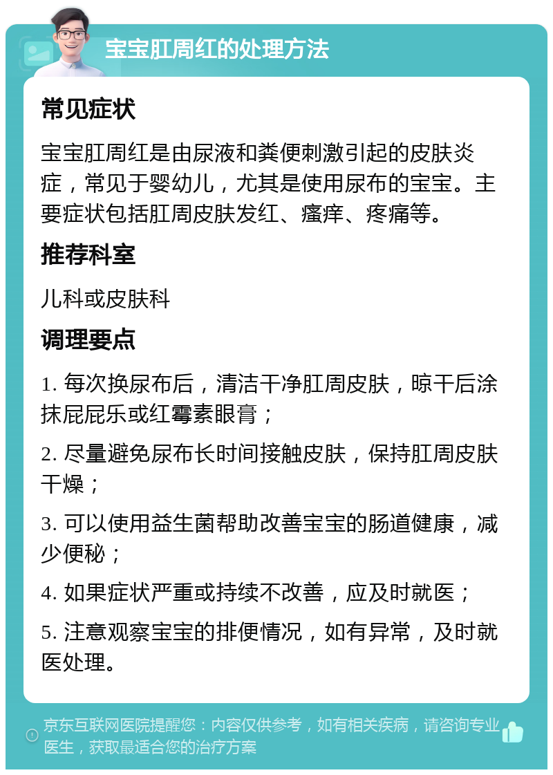 宝宝肛周红的处理方法 常见症状 宝宝肛周红是由尿液和粪便刺激引起的皮肤炎症，常见于婴幼儿，尤其是使用尿布的宝宝。主要症状包括肛周皮肤发红、瘙痒、疼痛等。 推荐科室 儿科或皮肤科 调理要点 1. 每次换尿布后，清洁干净肛周皮肤，晾干后涂抹屁屁乐或红霉素眼膏； 2. 尽量避免尿布长时间接触皮肤，保持肛周皮肤干燥； 3. 可以使用益生菌帮助改善宝宝的肠道健康，减少便秘； 4. 如果症状严重或持续不改善，应及时就医； 5. 注意观察宝宝的排便情况，如有异常，及时就医处理。