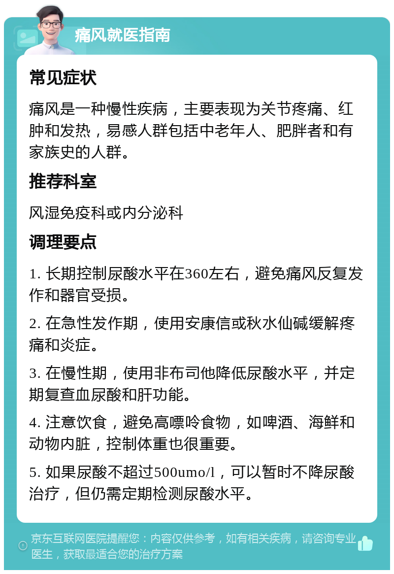 痛风就医指南 常见症状 痛风是一种慢性疾病，主要表现为关节疼痛、红肿和发热，易感人群包括中老年人、肥胖者和有家族史的人群。 推荐科室 风湿免疫科或内分泌科 调理要点 1. 长期控制尿酸水平在360左右，避免痛风反复发作和器官受损。 2. 在急性发作期，使用安康信或秋水仙碱缓解疼痛和炎症。 3. 在慢性期，使用非布司他降低尿酸水平，并定期复查血尿酸和肝功能。 4. 注意饮食，避免高嘌呤食物，如啤酒、海鲜和动物内脏，控制体重也很重要。 5. 如果尿酸不超过500umo/l，可以暂时不降尿酸治疗，但仍需定期检测尿酸水平。