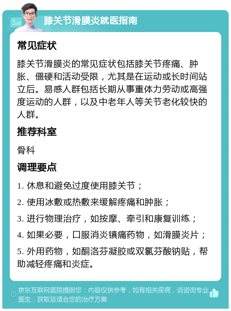 膝关节滑膜炎就医指南 常见症状 膝关节滑膜炎的常见症状包括膝关节疼痛、肿胀、僵硬和活动受限，尤其是在运动或长时间站立后。易感人群包括长期从事重体力劳动或高强度运动的人群，以及中老年人等关节老化较快的人群。 推荐科室 骨科 调理要点 1. 休息和避免过度使用膝关节； 2. 使用冰敷或热敷来缓解疼痛和肿胀； 3. 进行物理治疗，如按摩、牵引和康复训练； 4. 如果必要，口服消炎镇痛药物，如滑膜炎片； 5. 外用药物，如酮洛芬凝胶或双氯芬酸钠贴，帮助减轻疼痛和炎症。