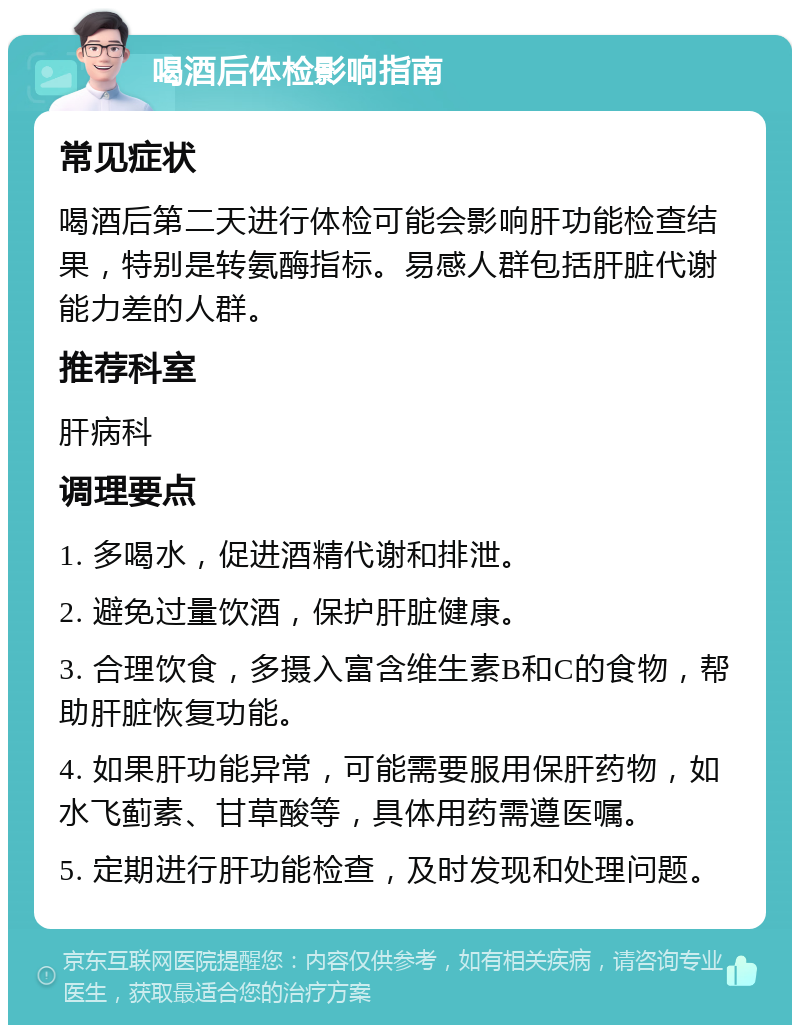 喝酒后体检影响指南 常见症状 喝酒后第二天进行体检可能会影响肝功能检查结果，特别是转氨酶指标。易感人群包括肝脏代谢能力差的人群。 推荐科室 肝病科 调理要点 1. 多喝水，促进酒精代谢和排泄。 2. 避免过量饮酒，保护肝脏健康。 3. 合理饮食，多摄入富含维生素B和C的食物，帮助肝脏恢复功能。 4. 如果肝功能异常，可能需要服用保肝药物，如水飞蓟素、甘草酸等，具体用药需遵医嘱。 5. 定期进行肝功能检查，及时发现和处理问题。