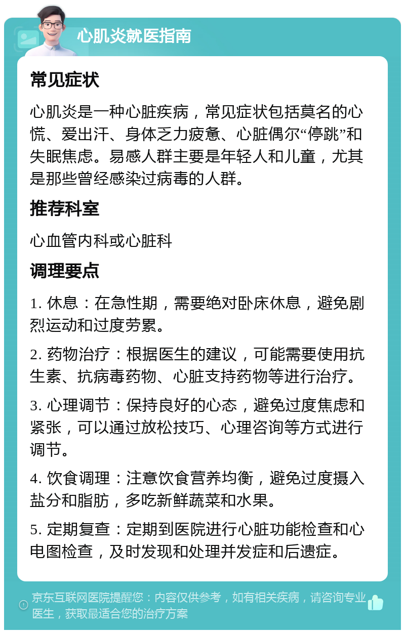 心肌炎就医指南 常见症状 心肌炎是一种心脏疾病，常见症状包括莫名的心慌、爱出汗、身体乏力疲惫、心脏偶尔“停跳”和失眠焦虑。易感人群主要是年轻人和儿童，尤其是那些曾经感染过病毒的人群。 推荐科室 心血管内科或心脏科 调理要点 1. 休息：在急性期，需要绝对卧床休息，避免剧烈运动和过度劳累。 2. 药物治疗：根据医生的建议，可能需要使用抗生素、抗病毒药物、心脏支持药物等进行治疗。 3. 心理调节：保持良好的心态，避免过度焦虑和紧张，可以通过放松技巧、心理咨询等方式进行调节。 4. 饮食调理：注意饮食营养均衡，避免过度摄入盐分和脂肪，多吃新鲜蔬菜和水果。 5. 定期复查：定期到医院进行心脏功能检查和心电图检查，及时发现和处理并发症和后遗症。