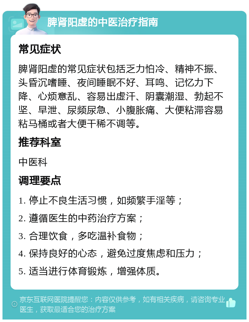 脾肾阳虚的中医治疗指南 常见症状 脾肾阳虚的常见症状包括乏力怕冷、精神不振、头昏沉嗜睡、夜间睡眠不好、耳鸣、记忆力下降、心烦意乱、容易出虚汗、阴囊潮湿、勃起不坚、早泄、尿频尿急、小腹胀痛、大便粘滞容易粘马桶或者大便干稀不调等。 推荐科室 中医科 调理要点 1. 停止不良生活习惯，如频繁手淫等； 2. 遵循医生的中药治疗方案； 3. 合理饮食，多吃温补食物； 4. 保持良好的心态，避免过度焦虑和压力； 5. 适当进行体育锻炼，增强体质。