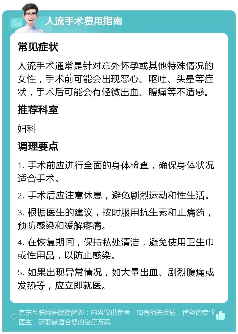 人流手术费用指南 常见症状 人流手术通常是针对意外怀孕或其他特殊情况的女性，手术前可能会出现恶心、呕吐、头晕等症状，手术后可能会有轻微出血、腹痛等不适感。 推荐科室 妇科 调理要点 1. 手术前应进行全面的身体检查，确保身体状况适合手术。 2. 手术后应注意休息，避免剧烈运动和性生活。 3. 根据医生的建议，按时服用抗生素和止痛药，预防感染和缓解疼痛。 4. 在恢复期间，保持私处清洁，避免使用卫生巾或性用品，以防止感染。 5. 如果出现异常情况，如大量出血、剧烈腹痛或发热等，应立即就医。