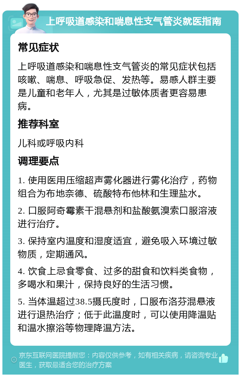 上呼吸道感染和喘息性支气管炎就医指南 常见症状 上呼吸道感染和喘息性支气管炎的常见症状包括咳嗽、喘息、呼吸急促、发热等。易感人群主要是儿童和老年人，尤其是过敏体质者更容易患病。 推荐科室 儿科或呼吸内科 调理要点 1. 使用医用压缩超声雾化器进行雾化治疗，药物组合为布地奈德、硫酸特布他林和生理盐水。 2. 口服阿奇霉素干混悬剂和盐酸氨溴索口服溶液进行治疗。 3. 保持室内温度和湿度适宜，避免吸入环境过敏物质，定期通风。 4. 饮食上忌食零食、过多的甜食和饮料类食物，多喝水和果汁，保持良好的生活习惯。 5. 当体温超过38.5摄氏度时，口服布洛芬混悬液进行退热治疗；低于此温度时，可以使用降温贴和温水擦浴等物理降温方法。