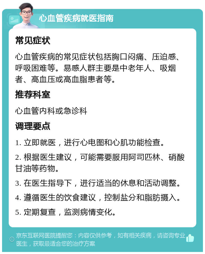 心血管疾病就医指南 常见症状 心血管疾病的常见症状包括胸口闷痛、压迫感、呼吸困难等。易感人群主要是中老年人、吸烟者、高血压或高血脂患者等。 推荐科室 心血管内科或急诊科 调理要点 1. 立即就医，进行心电图和心肌功能检查。 2. 根据医生建议，可能需要服用阿司匹林、硝酸甘油等药物。 3. 在医生指导下，进行适当的休息和活动调整。 4. 遵循医生的饮食建议，控制盐分和脂肪摄入。 5. 定期复查，监测病情变化。