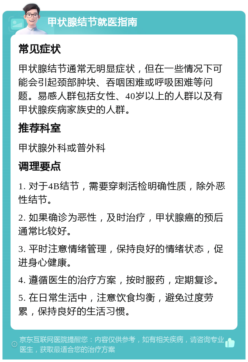 甲状腺结节就医指南 常见症状 甲状腺结节通常无明显症状，但在一些情况下可能会引起颈部肿块、吞咽困难或呼吸困难等问题。易感人群包括女性、40岁以上的人群以及有甲状腺疾病家族史的人群。 推荐科室 甲状腺外科或普外科 调理要点 1. 对于4B结节，需要穿刺活检明确性质，除外恶性结节。 2. 如果确诊为恶性，及时治疗，甲状腺癌的预后通常比较好。 3. 平时注意情绪管理，保持良好的情绪状态，促进身心健康。 4. 遵循医生的治疗方案，按时服药，定期复诊。 5. 在日常生活中，注意饮食均衡，避免过度劳累，保持良好的生活习惯。