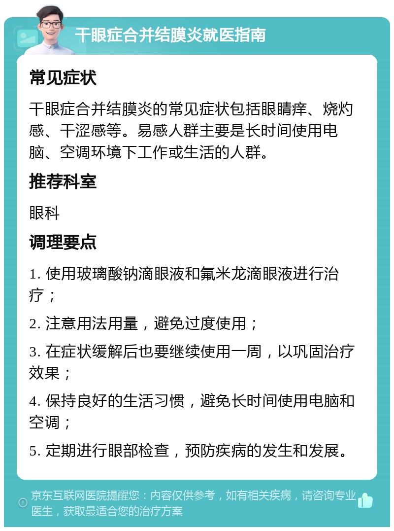 干眼症合并结膜炎就医指南 常见症状 干眼症合并结膜炎的常见症状包括眼睛痒、烧灼感、干涩感等。易感人群主要是长时间使用电脑、空调环境下工作或生活的人群。 推荐科室 眼科 调理要点 1. 使用玻璃酸钠滴眼液和氟米龙滴眼液进行治疗； 2. 注意用法用量，避免过度使用； 3. 在症状缓解后也要继续使用一周，以巩固治疗效果； 4. 保持良好的生活习惯，避免长时间使用电脑和空调； 5. 定期进行眼部检查，预防疾病的发生和发展。