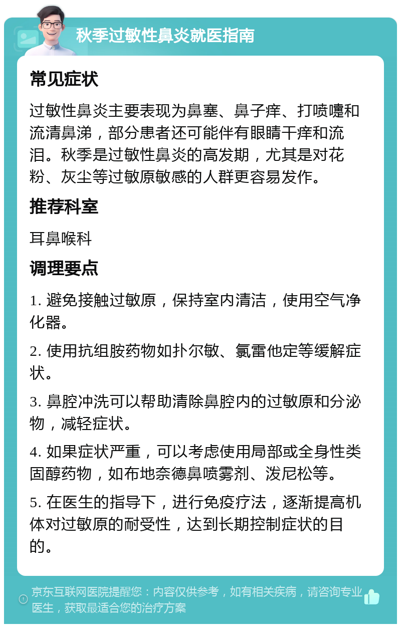 秋季过敏性鼻炎就医指南 常见症状 过敏性鼻炎主要表现为鼻塞、鼻子痒、打喷嚏和流清鼻涕，部分患者还可能伴有眼睛干痒和流泪。秋季是过敏性鼻炎的高发期，尤其是对花粉、灰尘等过敏原敏感的人群更容易发作。 推荐科室 耳鼻喉科 调理要点 1. 避免接触过敏原，保持室内清洁，使用空气净化器。 2. 使用抗组胺药物如扑尔敏、氯雷他定等缓解症状。 3. 鼻腔冲洗可以帮助清除鼻腔内的过敏原和分泌物，减轻症状。 4. 如果症状严重，可以考虑使用局部或全身性类固醇药物，如布地奈德鼻喷雾剂、泼尼松等。 5. 在医生的指导下，进行免疫疗法，逐渐提高机体对过敏原的耐受性，达到长期控制症状的目的。