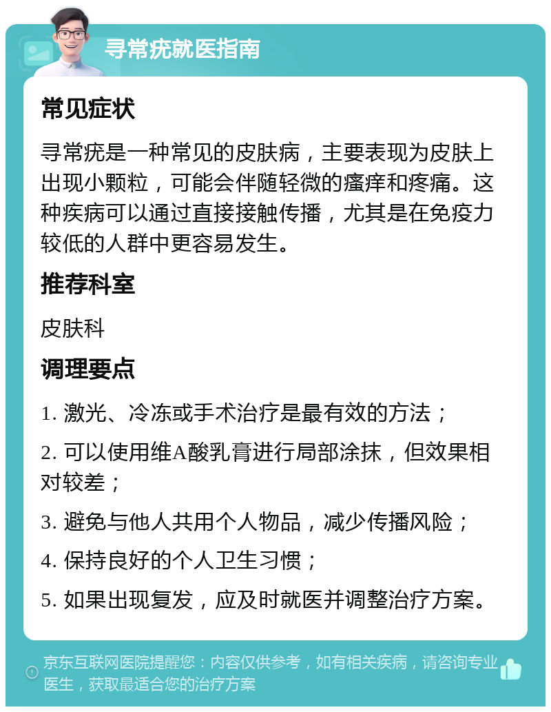 寻常疣就医指南 常见症状 寻常疣是一种常见的皮肤病，主要表现为皮肤上出现小颗粒，可能会伴随轻微的瘙痒和疼痛。这种疾病可以通过直接接触传播，尤其是在免疫力较低的人群中更容易发生。 推荐科室 皮肤科 调理要点 1. 激光、冷冻或手术治疗是最有效的方法； 2. 可以使用维A酸乳膏进行局部涂抹，但效果相对较差； 3. 避免与他人共用个人物品，减少传播风险； 4. 保持良好的个人卫生习惯； 5. 如果出现复发，应及时就医并调整治疗方案。