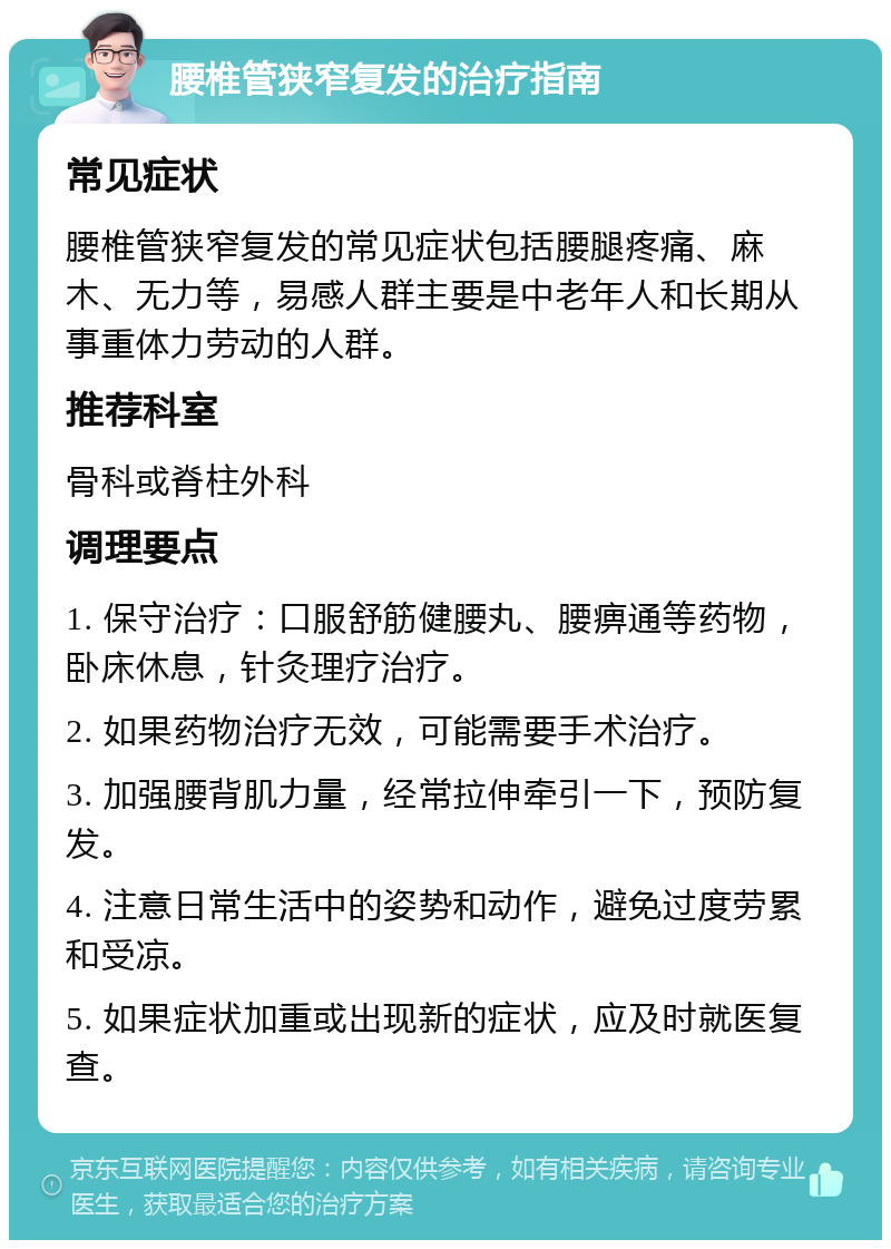 腰椎管狭窄复发的治疗指南 常见症状 腰椎管狭窄复发的常见症状包括腰腿疼痛、麻木、无力等，易感人群主要是中老年人和长期从事重体力劳动的人群。 推荐科室 骨科或脊柱外科 调理要点 1. 保守治疗：口服舒筋健腰丸、腰痹通等药物，卧床休息，针灸理疗治疗。 2. 如果药物治疗无效，可能需要手术治疗。 3. 加强腰背肌力量，经常拉伸牵引一下，预防复发。 4. 注意日常生活中的姿势和动作，避免过度劳累和受凉。 5. 如果症状加重或出现新的症状，应及时就医复查。