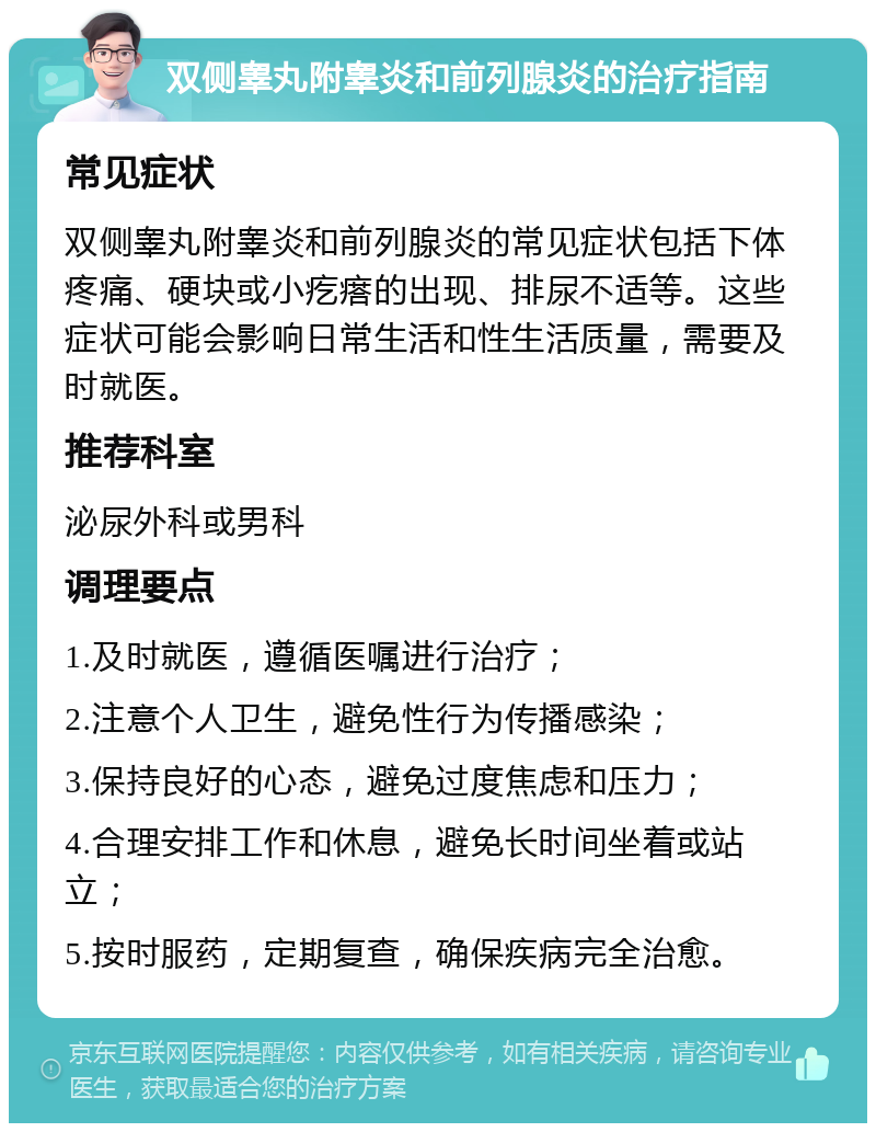 双侧睾丸附睾炎和前列腺炎的治疗指南 常见症状 双侧睾丸附睾炎和前列腺炎的常见症状包括下体疼痛、硬块或小疙瘩的出现、排尿不适等。这些症状可能会影响日常生活和性生活质量，需要及时就医。 推荐科室 泌尿外科或男科 调理要点 1.及时就医，遵循医嘱进行治疗； 2.注意个人卫生，避免性行为传播感染； 3.保持良好的心态，避免过度焦虑和压力； 4.合理安排工作和休息，避免长时间坐着或站立； 5.按时服药，定期复查，确保疾病完全治愈。