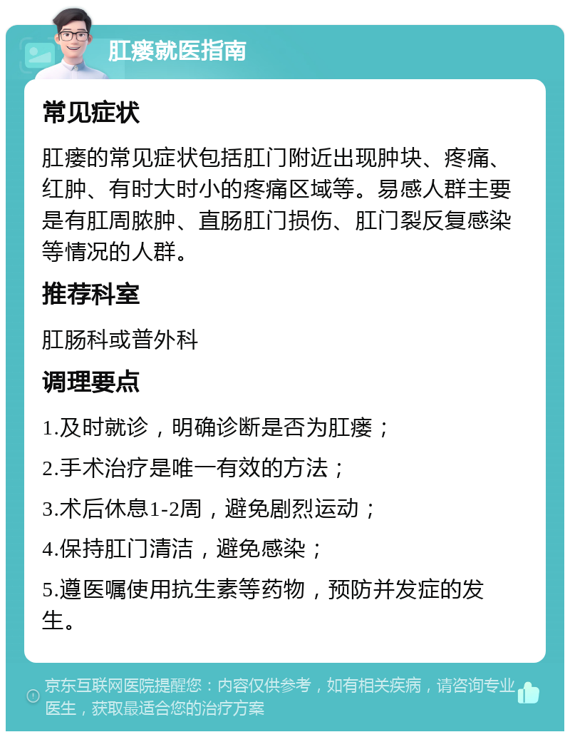 肛瘘就医指南 常见症状 肛瘘的常见症状包括肛门附近出现肿块、疼痛、红肿、有时大时小的疼痛区域等。易感人群主要是有肛周脓肿、直肠肛门损伤、肛门裂反复感染等情况的人群。 推荐科室 肛肠科或普外科 调理要点 1.及时就诊，明确诊断是否为肛瘘； 2.手术治疗是唯一有效的方法； 3.术后休息1-2周，避免剧烈运动； 4.保持肛门清洁，避免感染； 5.遵医嘱使用抗生素等药物，预防并发症的发生。