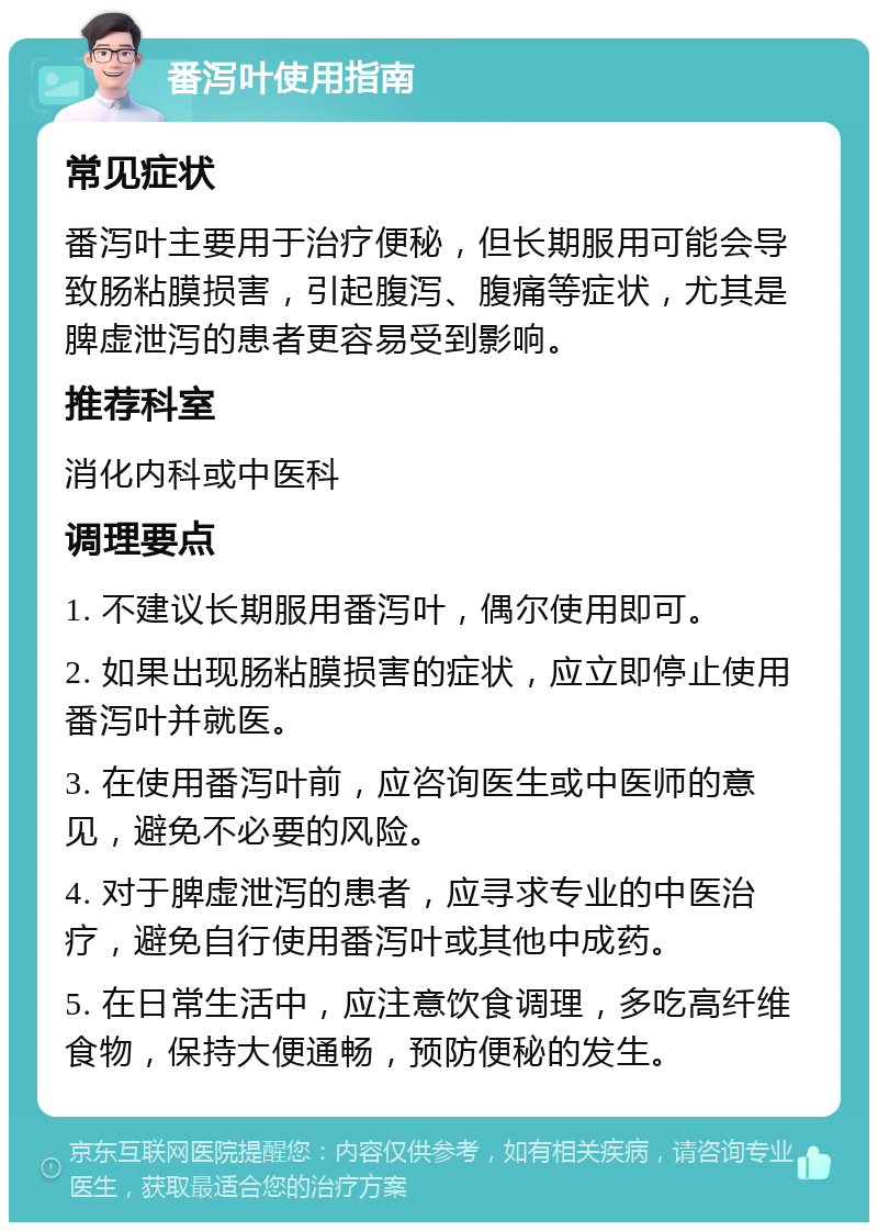 番泻叶使用指南 常见症状 番泻叶主要用于治疗便秘，但长期服用可能会导致肠粘膜损害，引起腹泻、腹痛等症状，尤其是脾虚泄泻的患者更容易受到影响。 推荐科室 消化内科或中医科 调理要点 1. 不建议长期服用番泻叶，偶尔使用即可。 2. 如果出现肠粘膜损害的症状，应立即停止使用番泻叶并就医。 3. 在使用番泻叶前，应咨询医生或中医师的意见，避免不必要的风险。 4. 对于脾虚泄泻的患者，应寻求专业的中医治疗，避免自行使用番泻叶或其他中成药。 5. 在日常生活中，应注意饮食调理，多吃高纤维食物，保持大便通畅，预防便秘的发生。