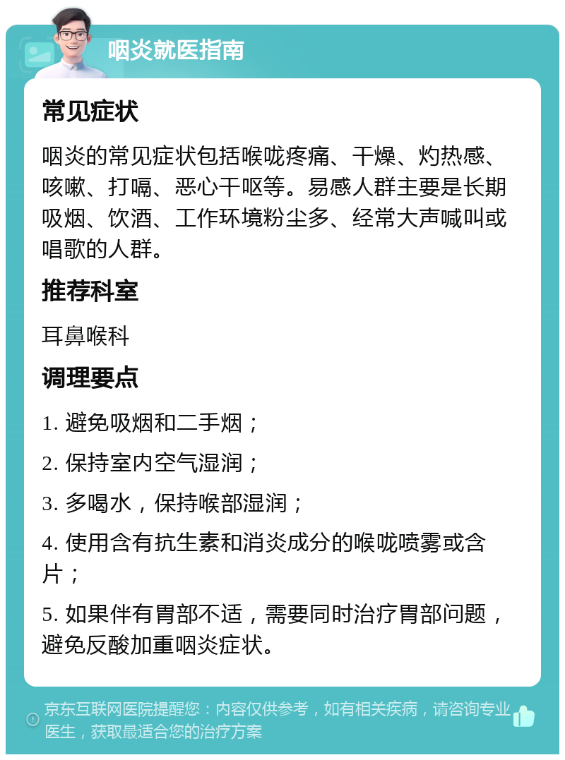 咽炎就医指南 常见症状 咽炎的常见症状包括喉咙疼痛、干燥、灼热感、咳嗽、打嗝、恶心干呕等。易感人群主要是长期吸烟、饮酒、工作环境粉尘多、经常大声喊叫或唱歌的人群。 推荐科室 耳鼻喉科 调理要点 1. 避免吸烟和二手烟； 2. 保持室内空气湿润； 3. 多喝水，保持喉部湿润； 4. 使用含有抗生素和消炎成分的喉咙喷雾或含片； 5. 如果伴有胃部不适，需要同时治疗胃部问题，避免反酸加重咽炎症状。