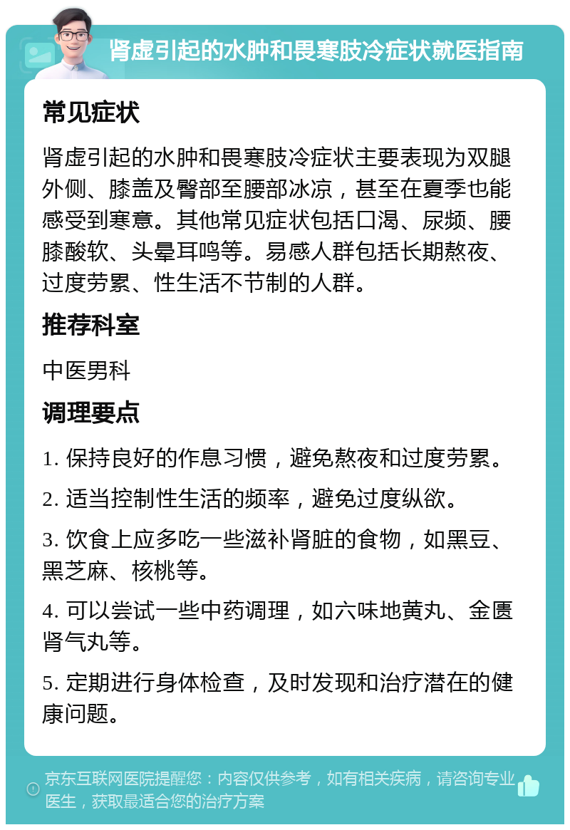 肾虚引起的水肿和畏寒肢冷症状就医指南 常见症状 肾虚引起的水肿和畏寒肢冷症状主要表现为双腿外侧、膝盖及臀部至腰部冰凉，甚至在夏季也能感受到寒意。其他常见症状包括口渴、尿频、腰膝酸软、头晕耳鸣等。易感人群包括长期熬夜、过度劳累、性生活不节制的人群。 推荐科室 中医男科 调理要点 1. 保持良好的作息习惯，避免熬夜和过度劳累。 2. 适当控制性生活的频率，避免过度纵欲。 3. 饮食上应多吃一些滋补肾脏的食物，如黑豆、黑芝麻、核桃等。 4. 可以尝试一些中药调理，如六味地黄丸、金匮肾气丸等。 5. 定期进行身体检查，及时发现和治疗潜在的健康问题。