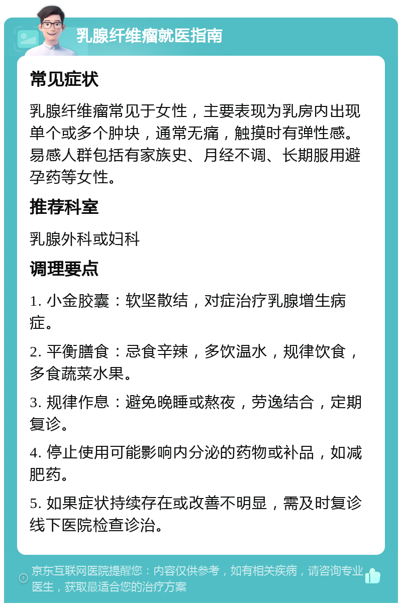 乳腺纤维瘤就医指南 常见症状 乳腺纤维瘤常见于女性，主要表现为乳房内出现单个或多个肿块，通常无痛，触摸时有弹性感。易感人群包括有家族史、月经不调、长期服用避孕药等女性。 推荐科室 乳腺外科或妇科 调理要点 1. 小金胶囊：软坚散结，对症治疗乳腺增生病症。 2. 平衡膳食：忌食辛辣，多饮温水，规律饮食，多食蔬菜水果。 3. 规律作息：避免晚睡或熬夜，劳逸结合，定期复诊。 4. 停止使用可能影响内分泌的药物或补品，如减肥药。 5. 如果症状持续存在或改善不明显，需及时复诊线下医院检查诊治。