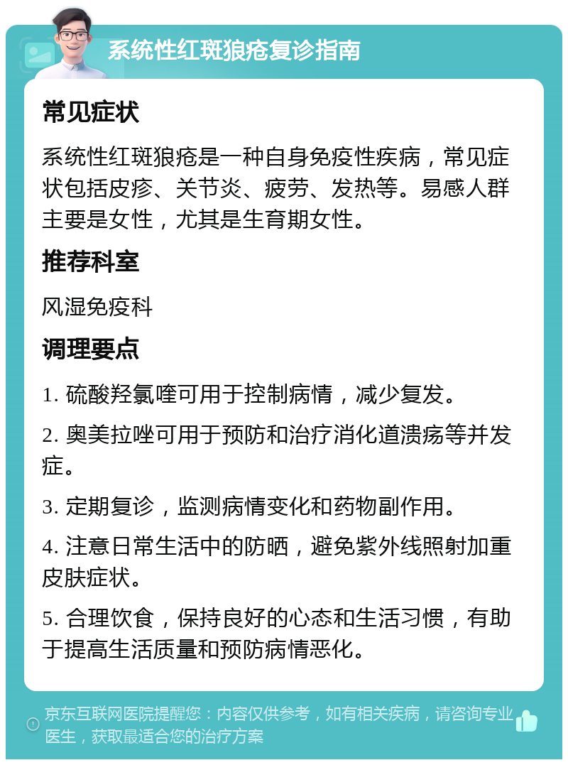 系统性红斑狼疮复诊指南 常见症状 系统性红斑狼疮是一种自身免疫性疾病，常见症状包括皮疹、关节炎、疲劳、发热等。易感人群主要是女性，尤其是生育期女性。 推荐科室 风湿免疫科 调理要点 1. 硫酸羟氯喹可用于控制病情，减少复发。 2. 奥美拉唑可用于预防和治疗消化道溃疡等并发症。 3. 定期复诊，监测病情变化和药物副作用。 4. 注意日常生活中的防晒，避免紫外线照射加重皮肤症状。 5. 合理饮食，保持良好的心态和生活习惯，有助于提高生活质量和预防病情恶化。