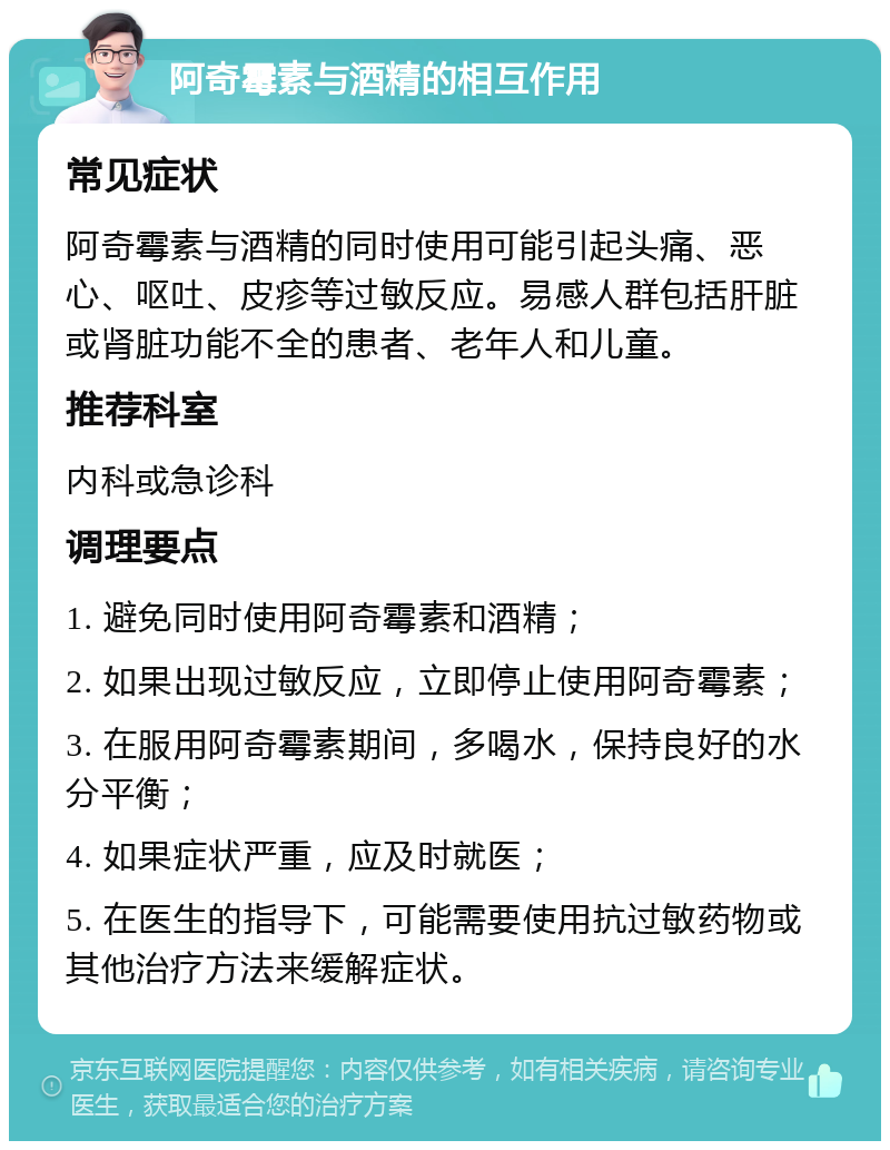 阿奇霉素与酒精的相互作用 常见症状 阿奇霉素与酒精的同时使用可能引起头痛、恶心、呕吐、皮疹等过敏反应。易感人群包括肝脏或肾脏功能不全的患者、老年人和儿童。 推荐科室 内科或急诊科 调理要点 1. 避免同时使用阿奇霉素和酒精； 2. 如果出现过敏反应，立即停止使用阿奇霉素； 3. 在服用阿奇霉素期间，多喝水，保持良好的水分平衡； 4. 如果症状严重，应及时就医； 5. 在医生的指导下，可能需要使用抗过敏药物或其他治疗方法来缓解症状。