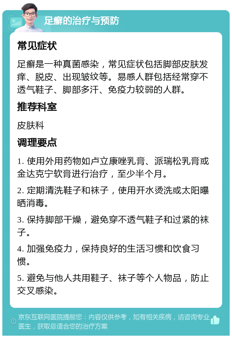 足癣的治疗与预防 常见症状 足癣是一种真菌感染，常见症状包括脚部皮肤发痒、脱皮、出现皱纹等。易感人群包括经常穿不透气鞋子、脚部多汗、免疫力较弱的人群。 推荐科室 皮肤科 调理要点 1. 使用外用药物如卢立康唑乳膏、派瑞松乳膏或金达克宁软膏进行治疗，至少半个月。 2. 定期清洗鞋子和袜子，使用开水烫洗或太阳曝晒消毒。 3. 保持脚部干燥，避免穿不透气鞋子和过紧的袜子。 4. 加强免疫力，保持良好的生活习惯和饮食习惯。 5. 避免与他人共用鞋子、袜子等个人物品，防止交叉感染。