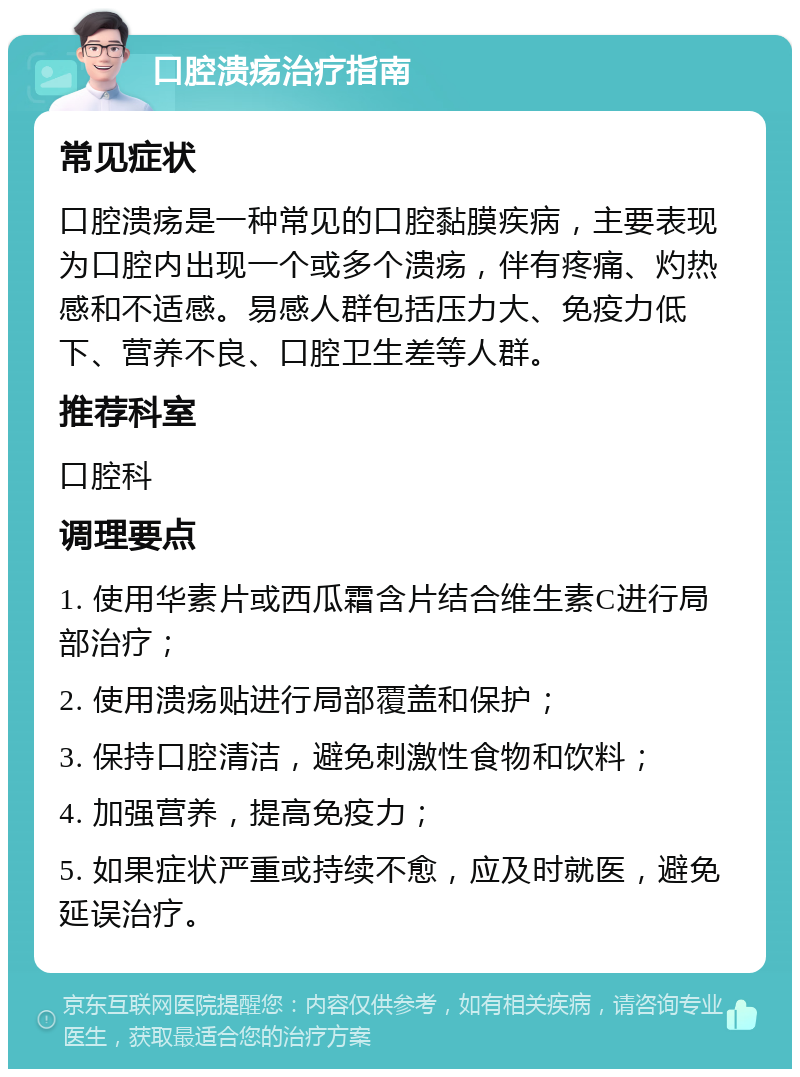 口腔溃疡治疗指南 常见症状 口腔溃疡是一种常见的口腔黏膜疾病，主要表现为口腔内出现一个或多个溃疡，伴有疼痛、灼热感和不适感。易感人群包括压力大、免疫力低下、营养不良、口腔卫生差等人群。 推荐科室 口腔科 调理要点 1. 使用华素片或西瓜霜含片结合维生素C进行局部治疗； 2. 使用溃疡贴进行局部覆盖和保护； 3. 保持口腔清洁，避免刺激性食物和饮料； 4. 加强营养，提高免疫力； 5. 如果症状严重或持续不愈，应及时就医，避免延误治疗。