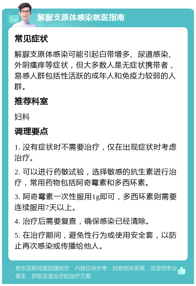 解脲支原体感染就医指南 常见症状 解脲支原体感染可能引起白带增多、尿道感染、外阴瘙痒等症状，但大多数人是无症状携带者，易感人群包括性活跃的成年人和免疫力较弱的人群。 推荐科室 妇科 调理要点 1. 没有症状时不需要治疗，仅在出现症状时考虑治疗。 2. 可以进行药敏试验，选择敏感的抗生素进行治疗，常用药物包括阿奇霉素和多西环素。 3. 阿奇霉素一次性服用1g即可，多西环素则需要连续服用7天以上。 4. 治疗后需要复查，确保感染已经清除。 5. 在治疗期间，避免性行为或使用安全套，以防止再次感染或传播给他人。