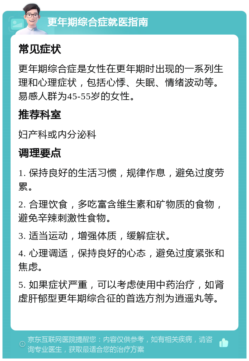 更年期综合症就医指南 常见症状 更年期综合症是女性在更年期时出现的一系列生理和心理症状，包括心悸、失眠、情绪波动等。易感人群为45-55岁的女性。 推荐科室 妇产科或内分泌科 调理要点 1. 保持良好的生活习惯，规律作息，避免过度劳累。 2. 合理饮食，多吃富含维生素和矿物质的食物，避免辛辣刺激性食物。 3. 适当运动，增强体质，缓解症状。 4. 心理调适，保持良好的心态，避免过度紧张和焦虑。 5. 如果症状严重，可以考虑使用中药治疗，如肾虚肝郁型更年期综合征的首选方剂为逍遥丸等。