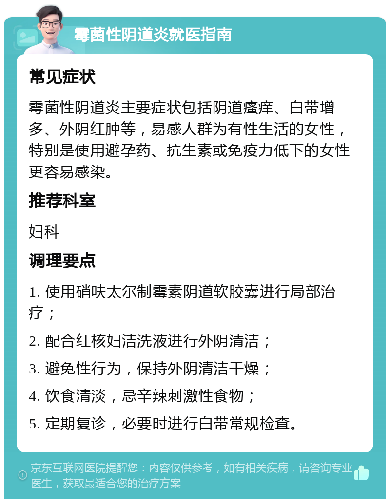 霉菌性阴道炎就医指南 常见症状 霉菌性阴道炎主要症状包括阴道瘙痒、白带增多、外阴红肿等，易感人群为有性生活的女性，特别是使用避孕药、抗生素或免疫力低下的女性更容易感染。 推荐科室 妇科 调理要点 1. 使用硝呋太尔制霉素阴道软胶囊进行局部治疗； 2. 配合红核妇洁洗液进行外阴清洁； 3. 避免性行为，保持外阴清洁干燥； 4. 饮食清淡，忌辛辣刺激性食物； 5. 定期复诊，必要时进行白带常规检查。