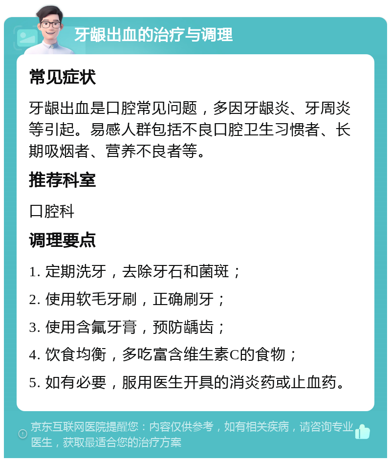 牙龈出血的治疗与调理 常见症状 牙龈出血是口腔常见问题，多因牙龈炎、牙周炎等引起。易感人群包括不良口腔卫生习惯者、长期吸烟者、营养不良者等。 推荐科室 口腔科 调理要点 1. 定期洗牙，去除牙石和菌斑； 2. 使用软毛牙刷，正确刷牙； 3. 使用含氟牙膏，预防龋齿； 4. 饮食均衡，多吃富含维生素C的食物； 5. 如有必要，服用医生开具的消炎药或止血药。