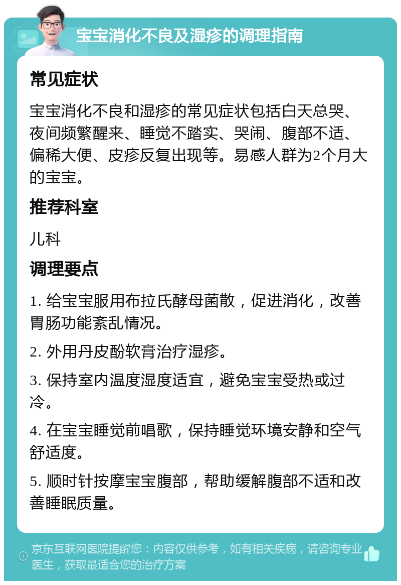 宝宝消化不良及湿疹的调理指南 常见症状 宝宝消化不良和湿疹的常见症状包括白天总哭、夜间频繁醒来、睡觉不踏实、哭闹、腹部不适、偏稀大便、皮疹反复出现等。易感人群为2个月大的宝宝。 推荐科室 儿科 调理要点 1. 给宝宝服用布拉氏酵母菌散，促进消化，改善胃肠功能紊乱情况。 2. 外用丹皮酚软膏治疗湿疹。 3. 保持室内温度湿度适宜，避免宝宝受热或过冷。 4. 在宝宝睡觉前唱歌，保持睡觉环境安静和空气舒适度。 5. 顺时针按摩宝宝腹部，帮助缓解腹部不适和改善睡眠质量。