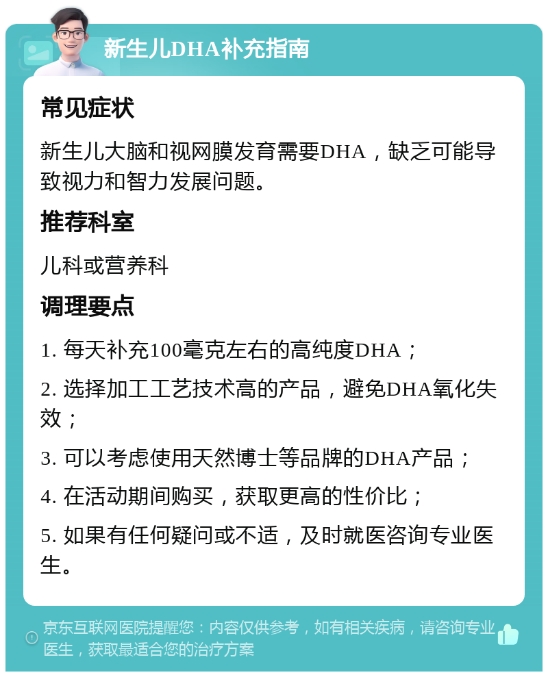 新生儿DHA补充指南 常见症状 新生儿大脑和视网膜发育需要DHA，缺乏可能导致视力和智力发展问题。 推荐科室 儿科或营养科 调理要点 1. 每天补充100毫克左右的高纯度DHA； 2. 选择加工工艺技术高的产品，避免DHA氧化失效； 3. 可以考虑使用天然博士等品牌的DHA产品； 4. 在活动期间购买，获取更高的性价比； 5. 如果有任何疑问或不适，及时就医咨询专业医生。