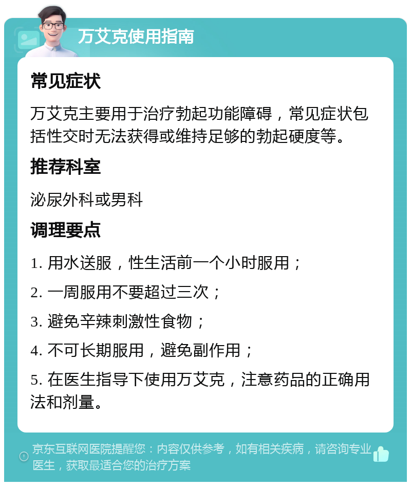 万艾克使用指南 常见症状 万艾克主要用于治疗勃起功能障碍，常见症状包括性交时无法获得或维持足够的勃起硬度等。 推荐科室 泌尿外科或男科 调理要点 1. 用水送服，性生活前一个小时服用； 2. 一周服用不要超过三次； 3. 避免辛辣刺激性食物； 4. 不可长期服用，避免副作用； 5. 在医生指导下使用万艾克，注意药品的正确用法和剂量。